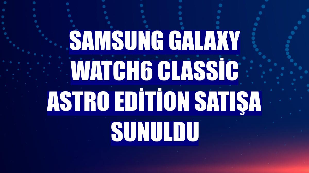 Samsung Galaxy Watch6 Classic Astro Edition satışa sunuldu