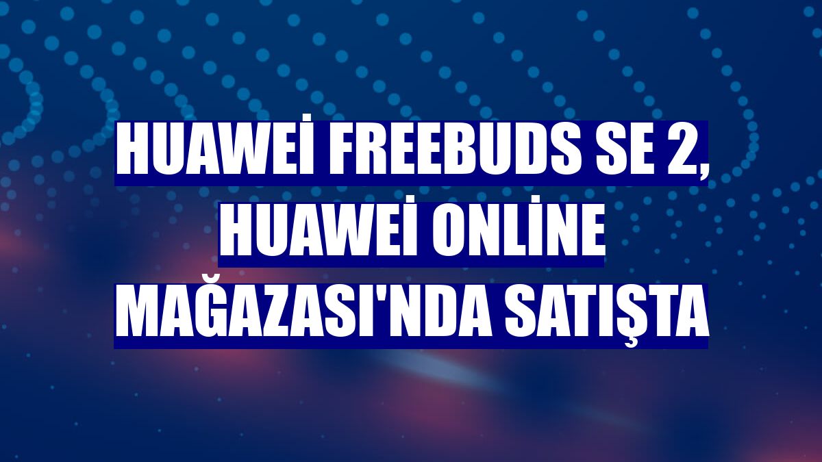 Huawei FreeBuds SE 2, Huawei Online Mağazası'nda satışta
