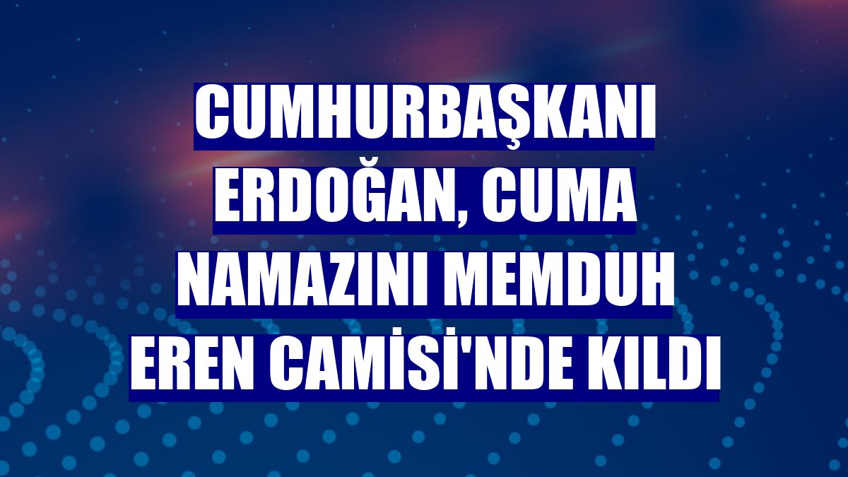 Cumhurbaşkanı Erdoğan, cuma namazını Memduh Eren Camisi'nde kıldı