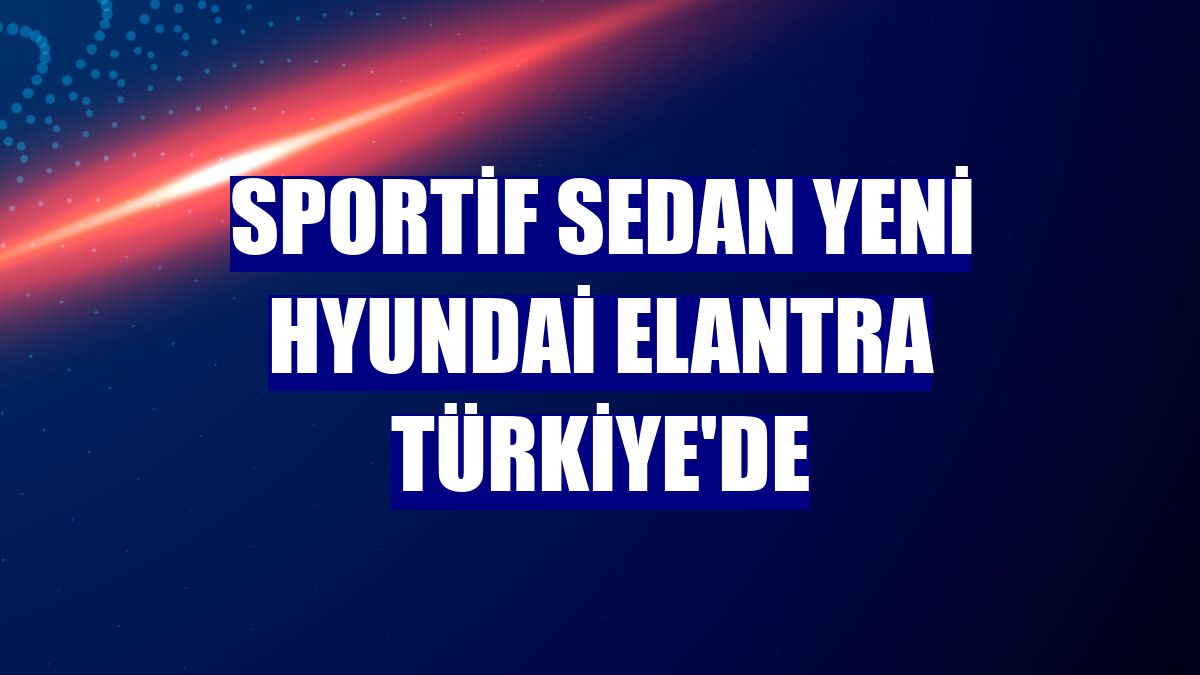 Sportif sedan yeni Hyundai Elantra Türkiye'de