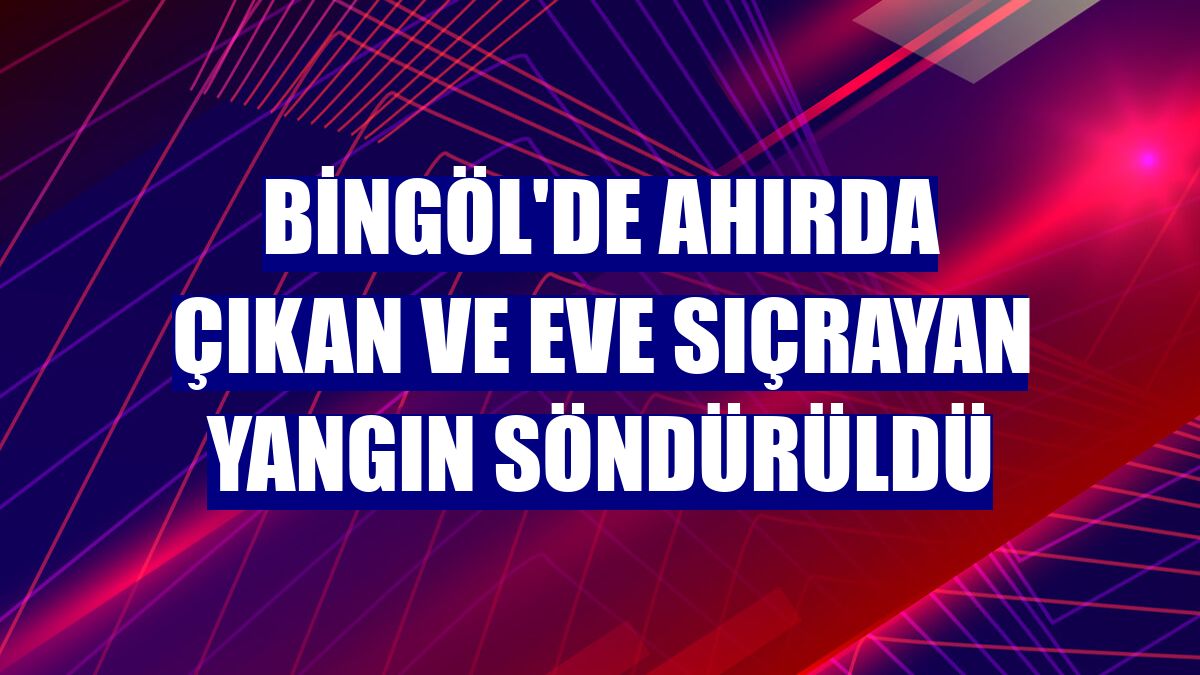 Bingöl'de ahırda çıkan ve eve sıçrayan yangın söndürüldü