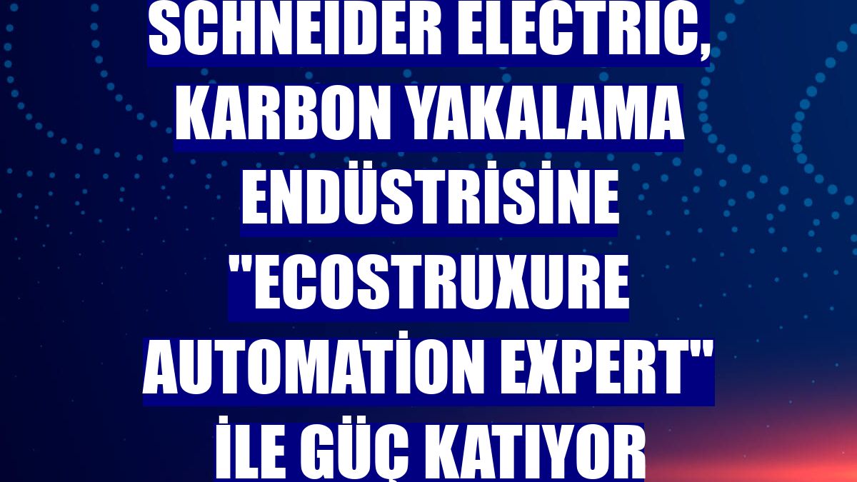 Schneider Electric, karbon yakalama endüstrisine "EcoStruxure Automation Expert" ile güç katıyor