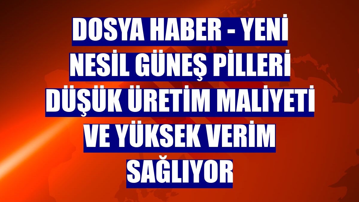 DOSYA HABER - Yeni nesil güneş pilleri düşük üretim maliyeti ve yüksek verim sağlıyor