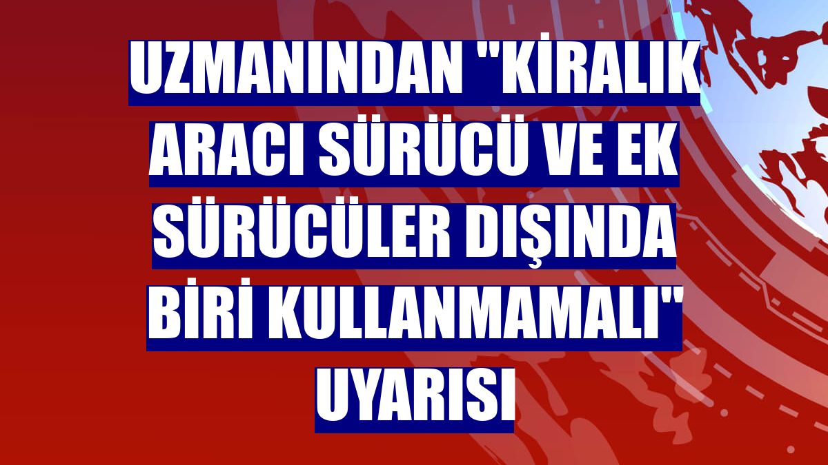 Uzmanından "kiralık aracı sürücü ve ek sürücüler dışında biri kullanmamalı" uyarısı