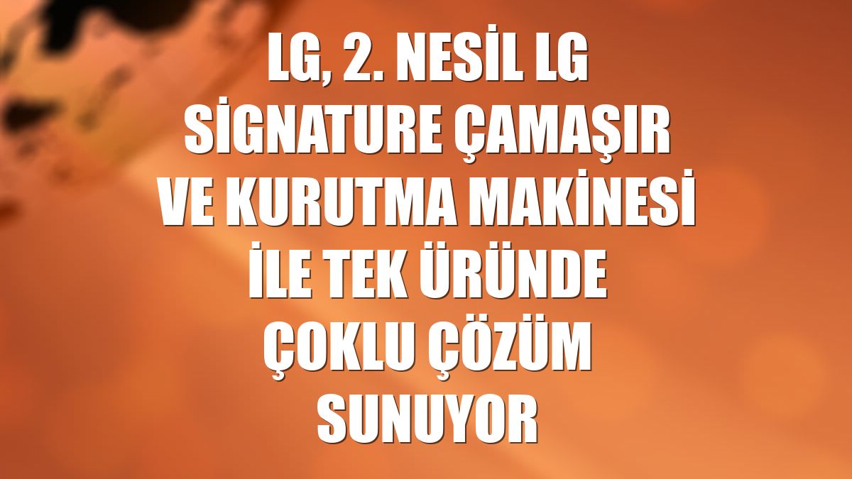 LG, 2. nesil LG Signature çamaşır ve kurutma makinesi ile tek üründe çoklu çözüm sunuyor