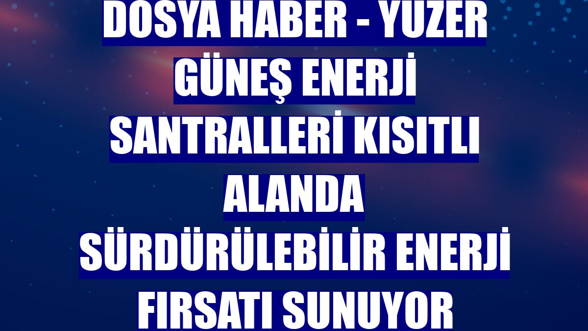 DOSYA HABER - Yüzer güneş enerji santralleri kısıtlı alanda sürdürülebilir enerji fırsatı sunuyor