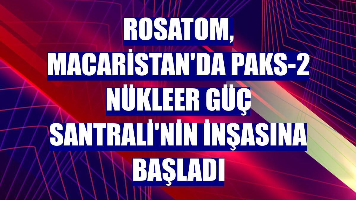 Rosatom, Macaristan'da Paks-2 Nükleer Güç Santrali'nin inşasına başladı