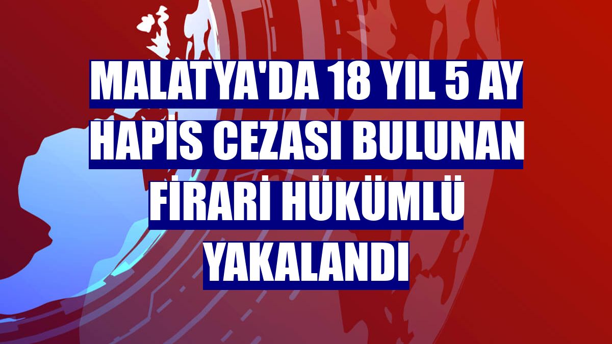 Malatya'da 18 yıl 5 ay hapis cezası bulunan firari hükümlü yakalandı