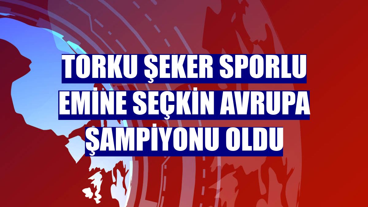 Torku Şeker Sporlu Emine Seçkin Avrupa Şampiyonu oldu