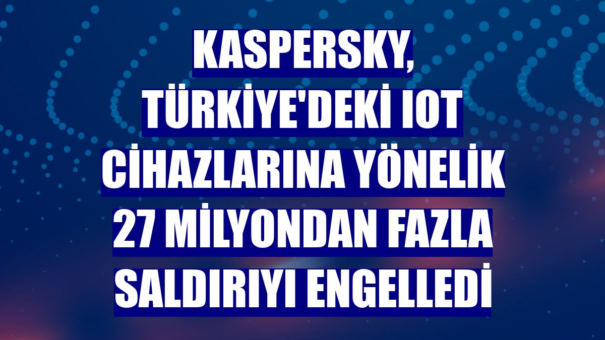 Kaspersky, Türkiye'deki IoT cihazlarına yönelik 27 milyondan fazla saldırıyı engelledi