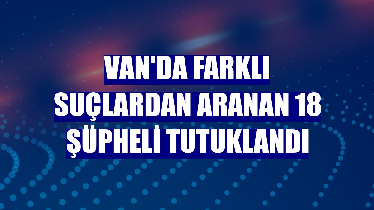 Van'da farklı suçlardan aranan 18 şüpheli tutuklandı
