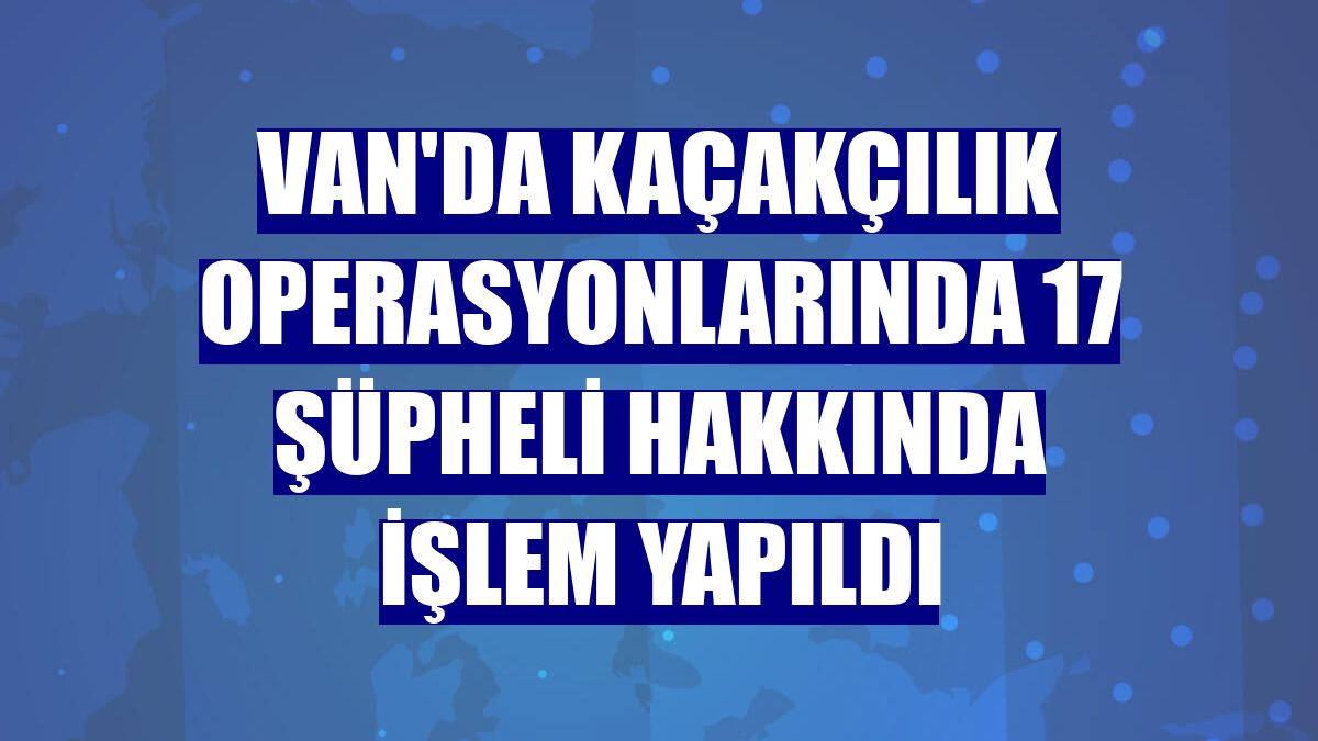 Van'da kaçakçılık operasyonlarında 17 şüpheli hakkında işlem yapıldı