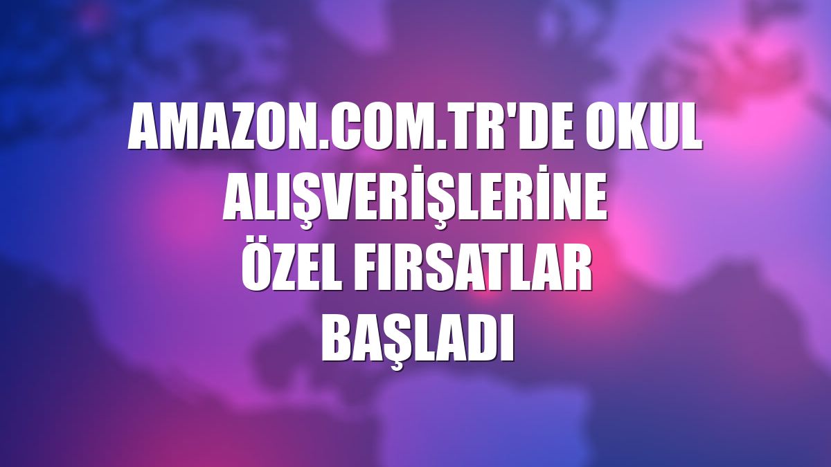 Amazon.com.tr'de okul alışverişlerine özel fırsatlar başladı
