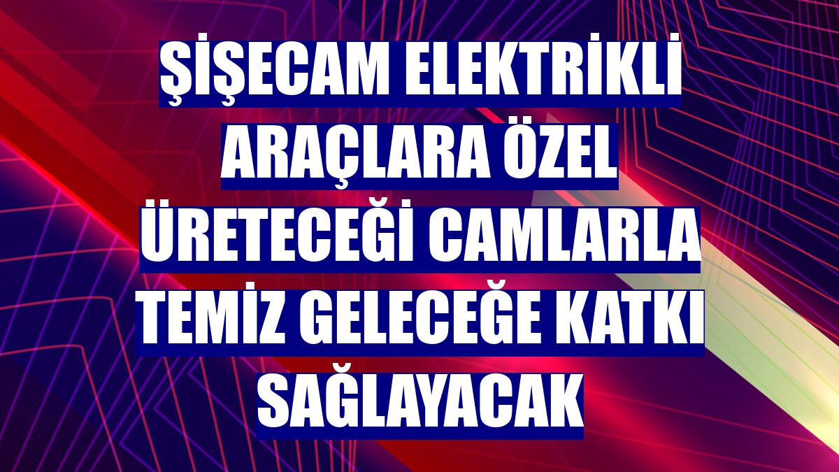 Şişecam elektrikli araçlara özel üreteceği camlarla temiz geleceğe katkı sağlayacak