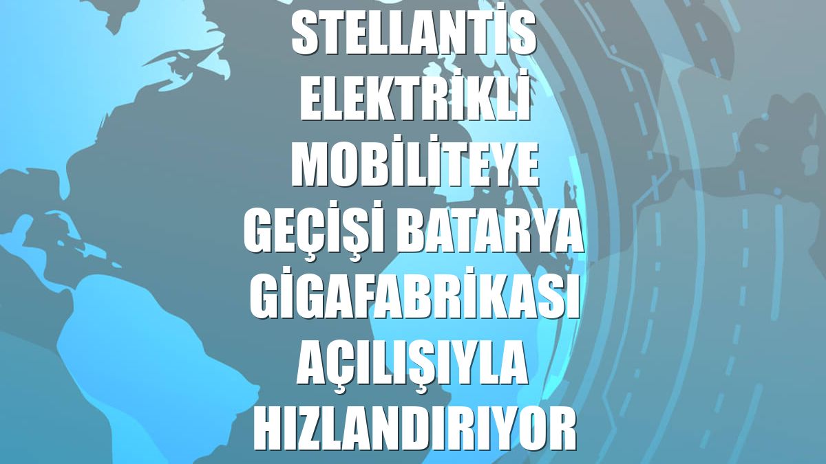 Stellantis elektrikli mobiliteye geçişi batarya gigafabrikası açılışıyla hızlandırıyor