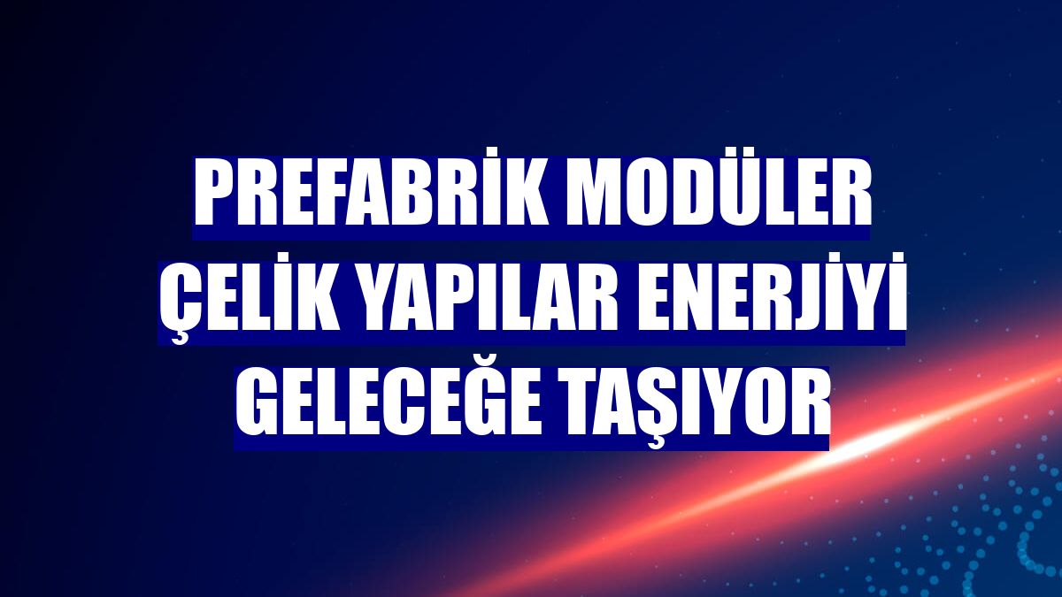 Prefabrik modüler çelik yapılar enerjiyi geleceğe taşıyor