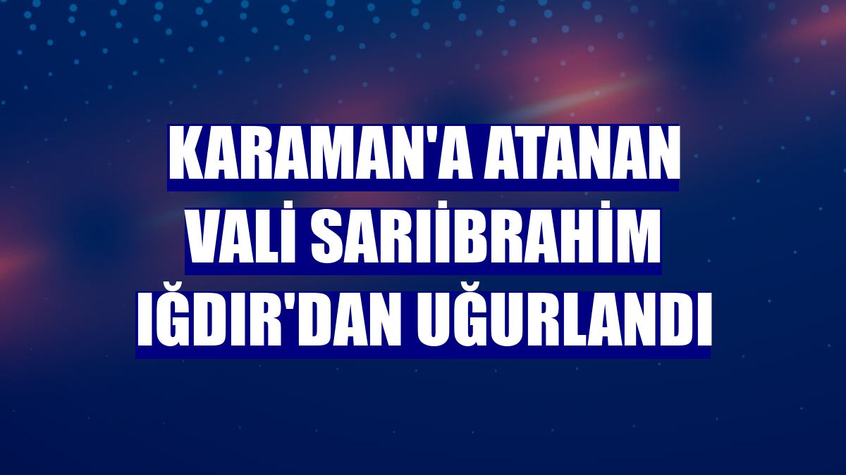 Karaman'a atanan Vali Sarıibrahim Iğdır'dan uğurlandı