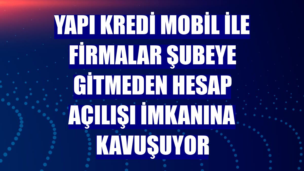 Yapı Kredi Mobil ile firmalar şubeye gitmeden hesap açılışı imkanına kavuşuyor