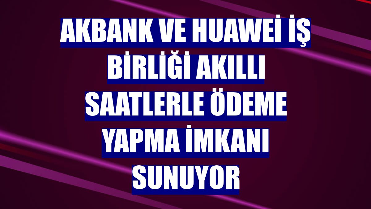 Akbank ve Huawei iş birliği akıllı saatlerle ödeme yapma imkanı sunuyor