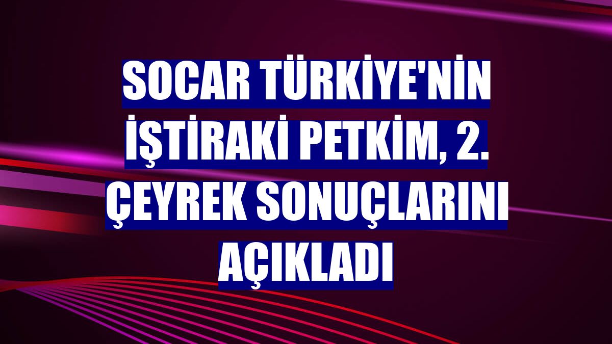 SOCAR Türkiye'nin iştiraki Petkim, 2. çeyrek sonuçlarını açıkladı