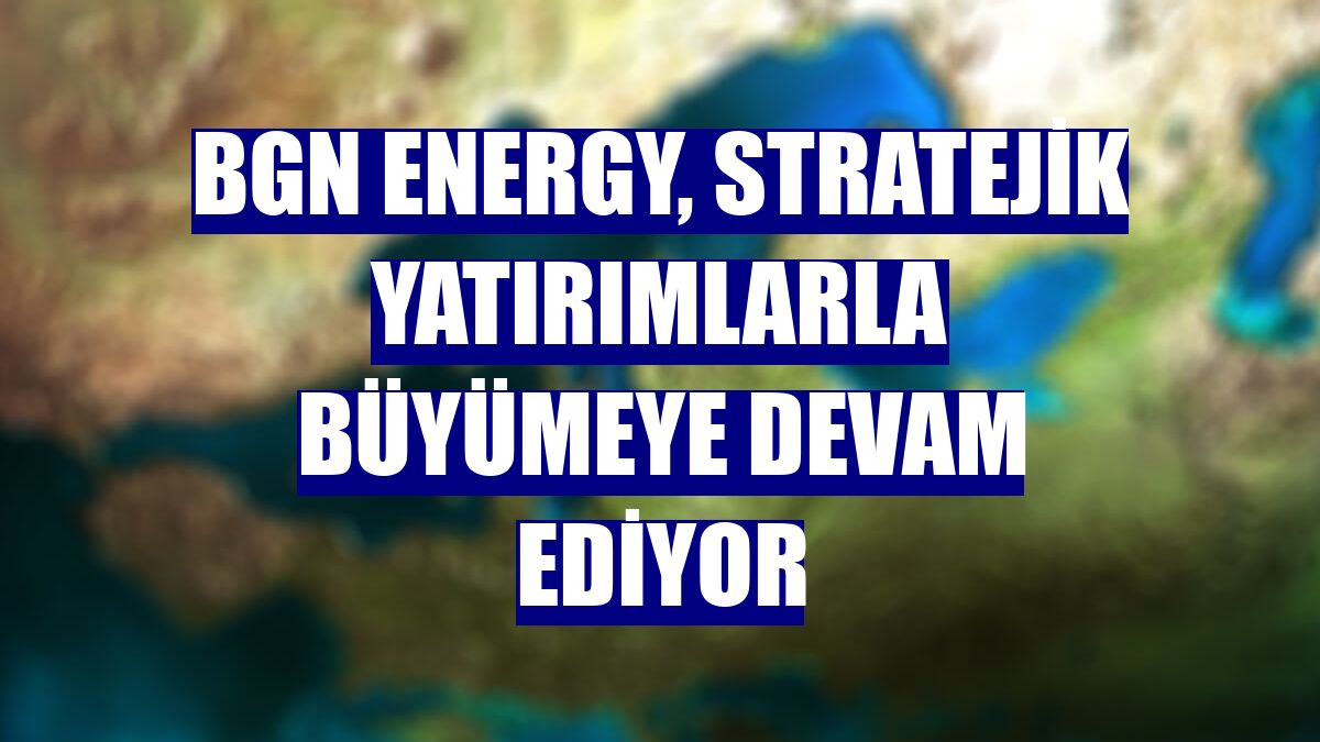 BGN Energy, stratejik yatırımlarla büyümeye devam ediyor