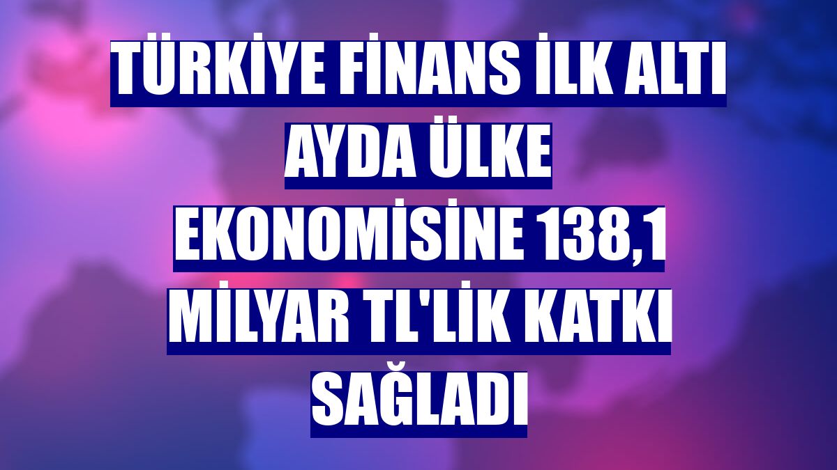 Türkiye Finans ilk altı ayda ülke ekonomisine 138,1 milyar TL'lik katkı sağladı