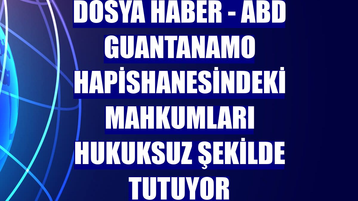 DOSYA HABER - ABD Guantanamo hapishanesindeki mahkumları hukuksuz şekilde tutuyor