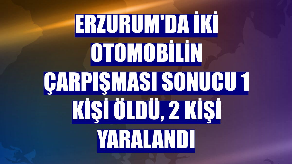 Erzurum'da iki otomobilin çarpışması sonucu 1 kişi öldü, 2 kişi yaralandı