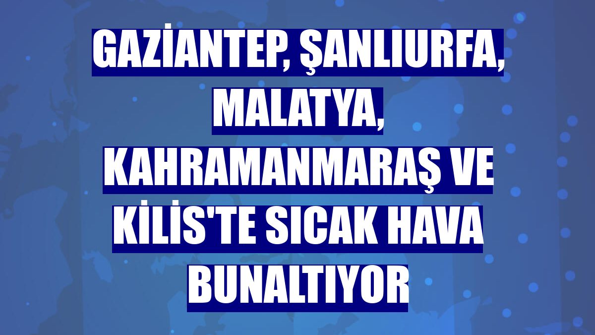 Gaziantep, Şanlıurfa, Malatya, Kahramanmaraş ve Kilis'te sıcak hava bunaltıyor