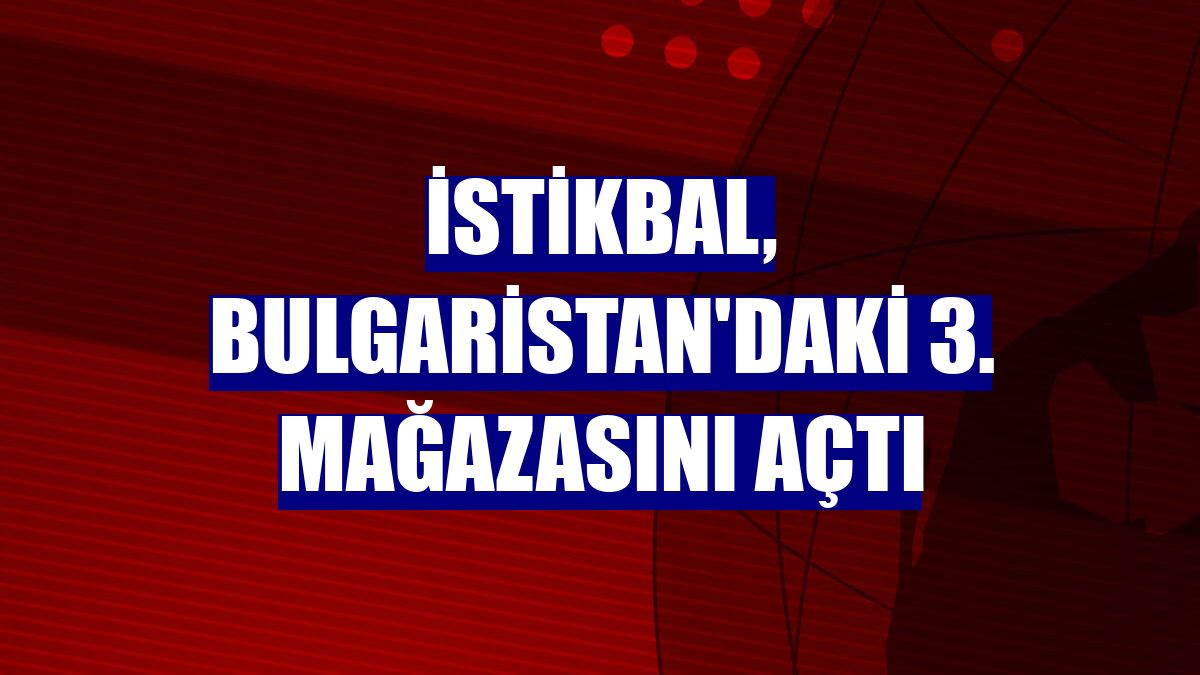 İstikbal, Bulgaristan'daki 3. mağazasını açtı