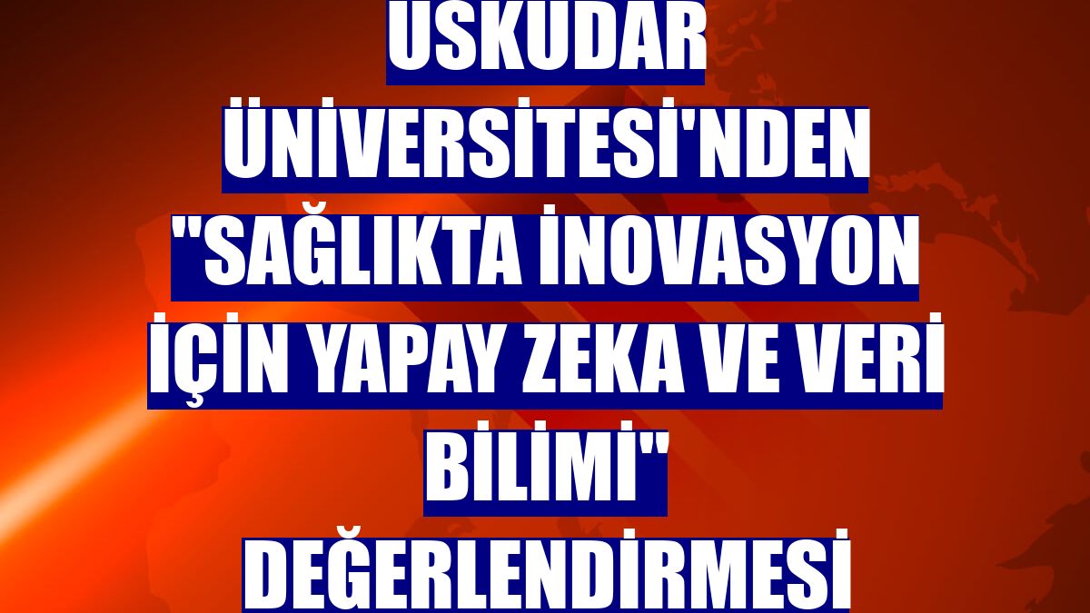 Üsküdar Üniversitesi'nden "sağlıkta inovasyon için yapay zeka ve veri bilimi" değerlendirmesi