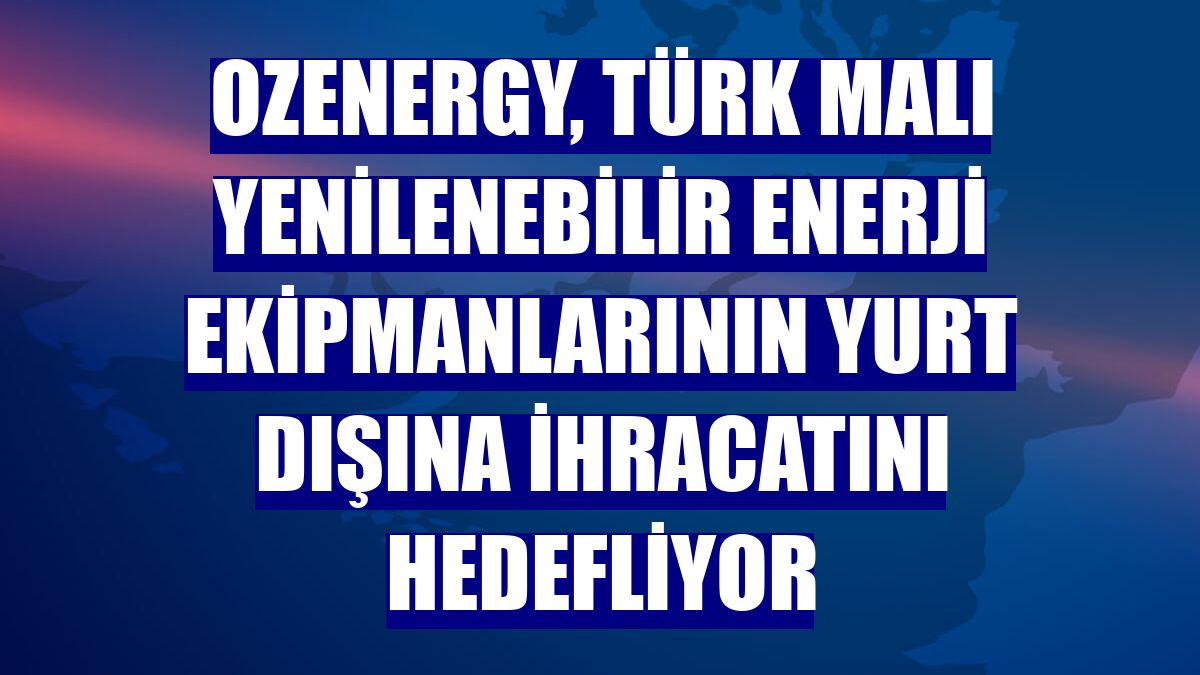 OzEnergy, Türk malı yenilenebilir enerji ekipmanlarının yurt dışına ihracatını hedefliyor