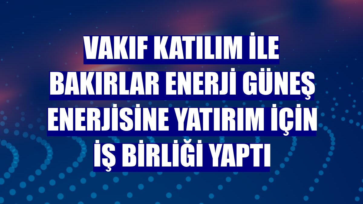 Vakıf Katılım ile Bakırlar Enerji güneş enerjisine yatırım için iş birliği yaptı