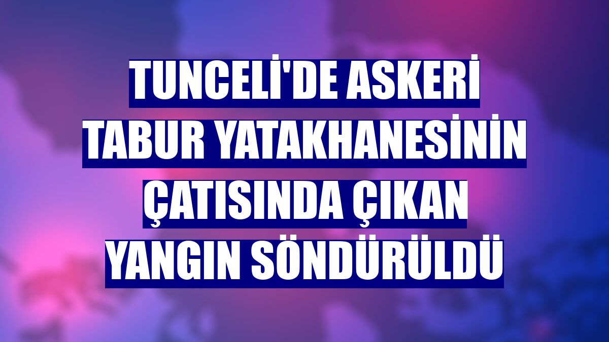 Tunceli'de askeri tabur yatakhanesinin çatısında çıkan yangın söndürüldü