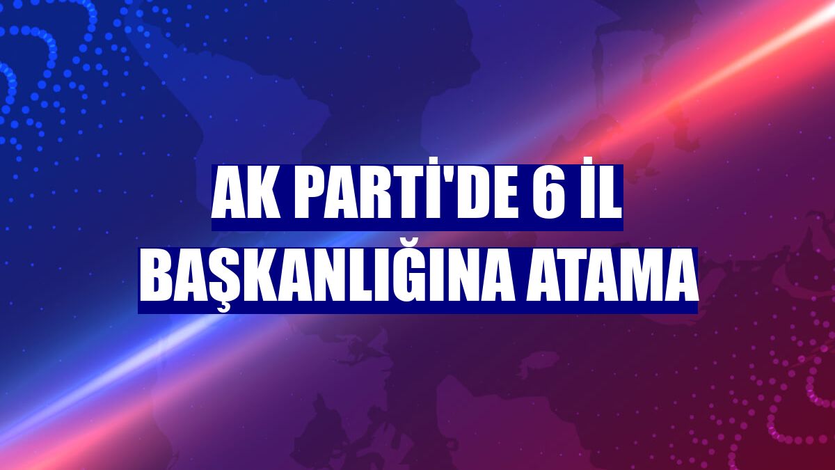 AK Parti'de 6 il başkanlığına atama