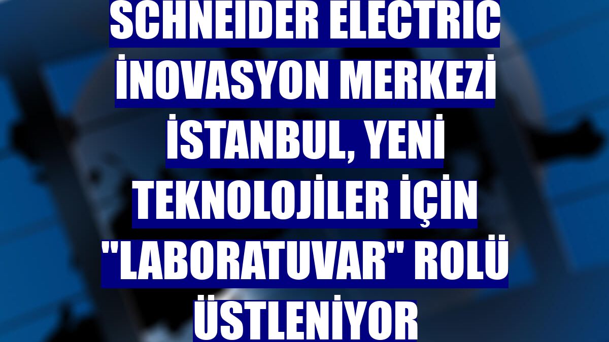 Schneider Electric İnovasyon Merkezi İstanbul, yeni teknolojiler için 'laboratuvar' rolü üstleniyor