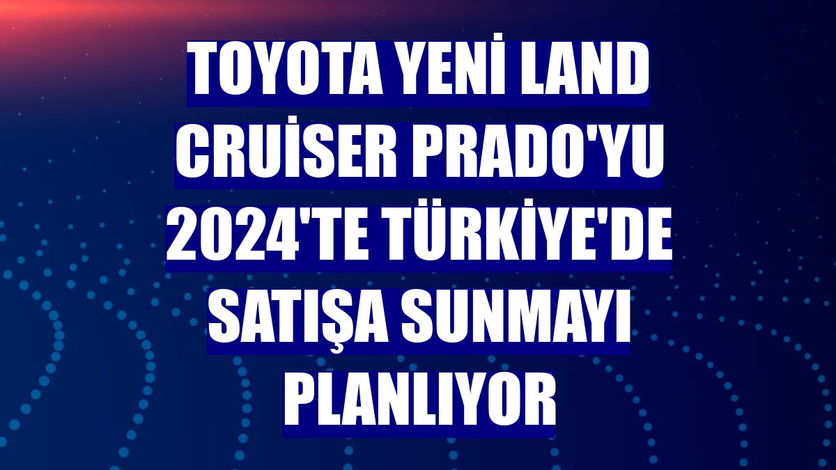 Toyota Yeni Land Cruiser Prado'yu 2024'te Türkiye'de satışa sunmayı planlıyor