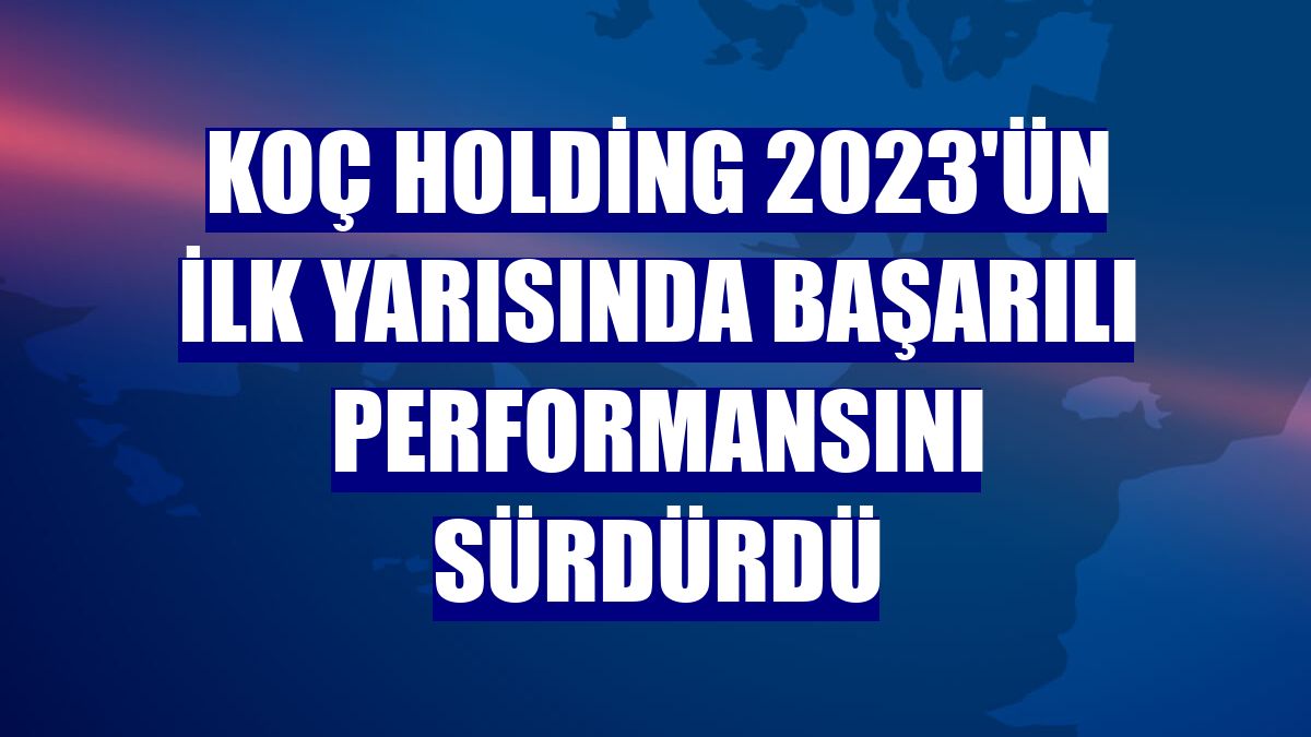 Koç Holding 2023'ün ilk yarısında başarılı performansını sürdürdü