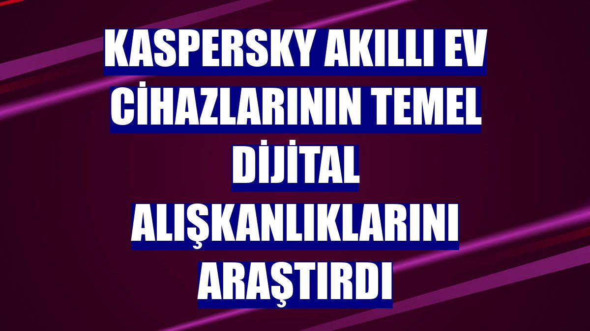 Kaspersky akıllı ev cihazlarının temel dijital alışkanlıklarını araştırdı