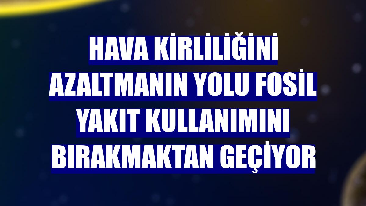Hava kirliliğini azaltmanın yolu fosil yakıt kullanımını bırakmaktan geçiyor