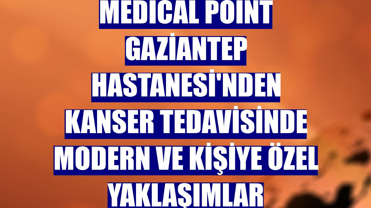 Medical Point Gaziantep Hastanesi'nden kanser tedavisinde modern ve kişiye özel yaklaşımlar