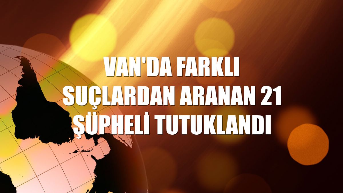 Van'da farklı suçlardan aranan 21 şüpheli tutuklandı