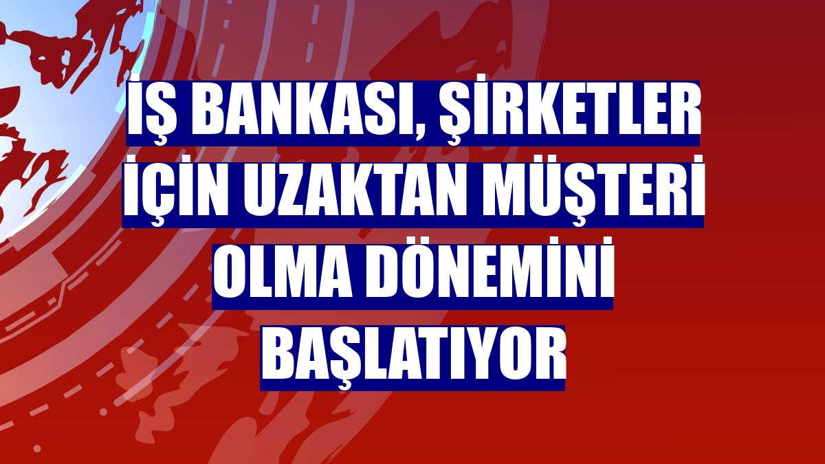 İş Bankası, şirketler için uzaktan müşteri olma dönemini başlatıyor