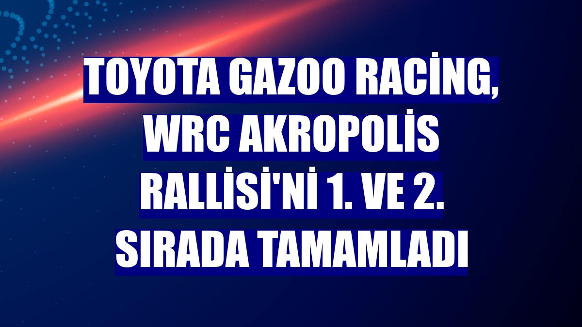 Toyota Gazoo Racing, WRC Akropolis Rallisi'ni 1. ve 2. sırada tamamladı