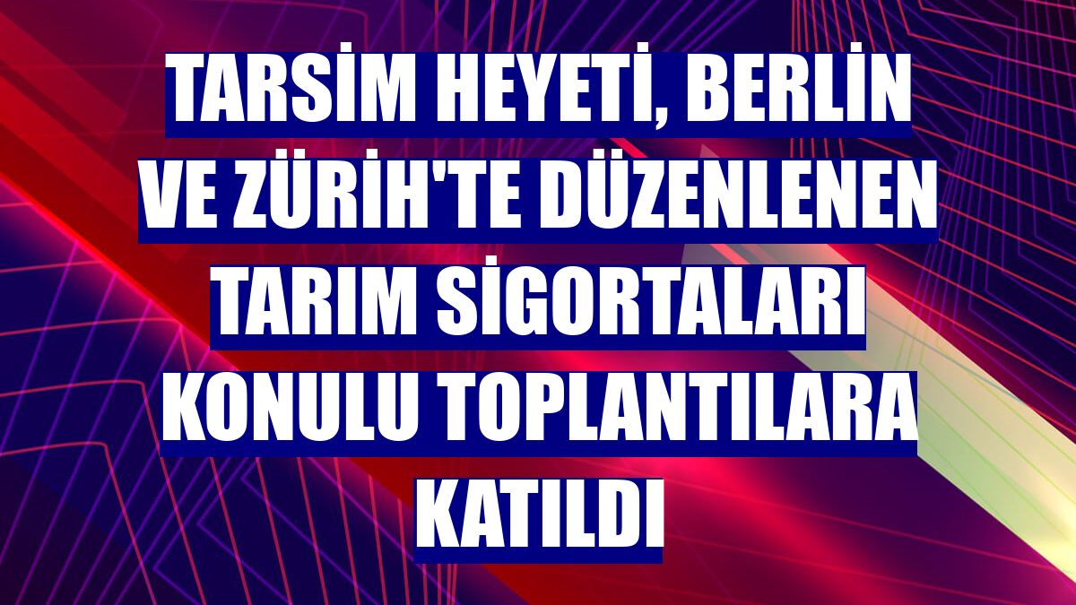 TARSİM heyeti, Berlin ve Zürih'te düzenlenen tarım sigortaları konulu toplantılara katıldı