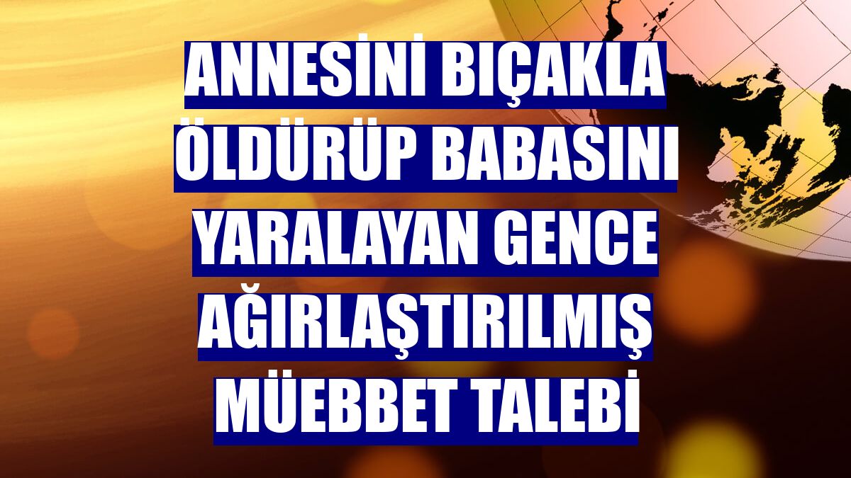 Annesini bıçakla öldürüp babasını yaralayan gence ağırlaştırılmış müebbet talebi