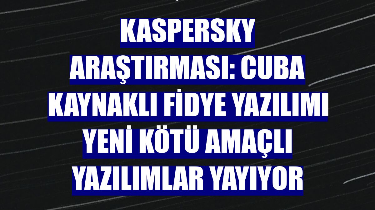 Kaspersky araştırması: Cuba kaynaklı fidye yazılımı yeni kötü amaçlı yazılımlar yayıyor