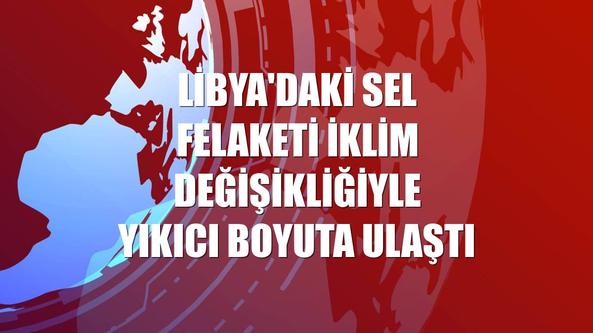 Libya'daki sel felaketi iklim değişikliğiyle yıkıcı boyuta ulaştı