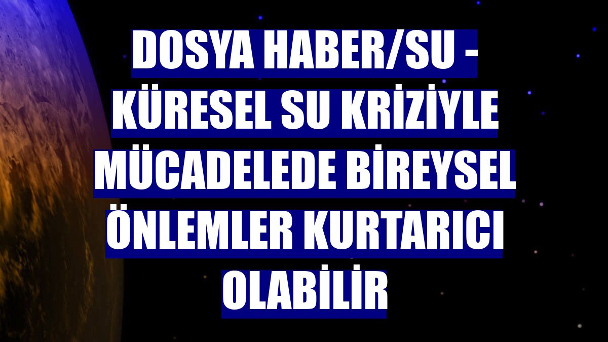 DOSYA HABER/SU - Küresel su kriziyle mücadelede bireysel önlemler kurtarıcı olabilir
