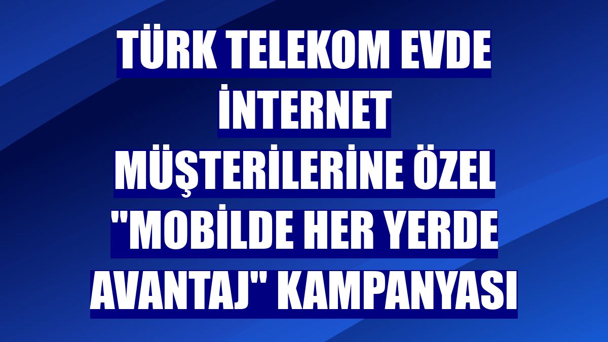 Türk Telekom evde internet müşterilerine özel 'Mobilde Her Yerde Avantaj' kampanyası